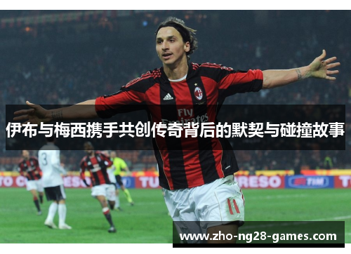 伊布与梅西携手共创传奇背后的默契与碰撞故事