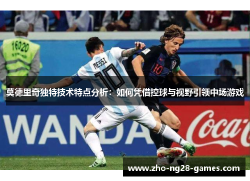 莫德里奇独特技术特点分析：如何凭借控球与视野引领中场游戏