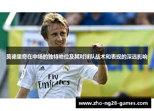 莫德里奇在中场的独特地位及其对球队战术和表现的深远影响