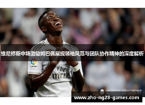 维尼修斯中场激励姆巴佩展现领袖风范与团队协作精神的深度解析 维尼修斯中场激励姆巴佩展现领袖风范与团队协作精神的深度解析