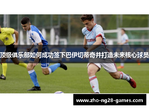 顶级俱乐部如何成功签下巴伊切蒂奇并打造未来核心球员 顶级俱乐部如何成功签下巴伊切蒂奇并打造未来核心球员
