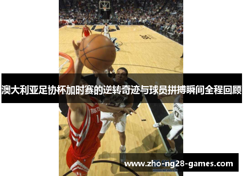 澳大利亚足协杯加时赛的逆转奇迹与球员拼搏瞬间全程回顾