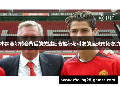 本纳赛尔转会背后的关键细节揭秘与引发的足球市场变动